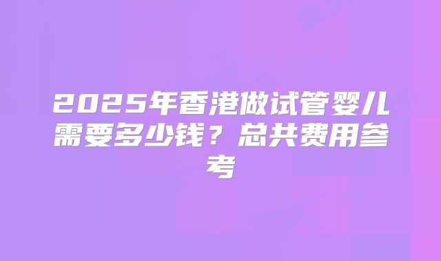2025年香港做试管婴儿需要多少钱?总共费用参考