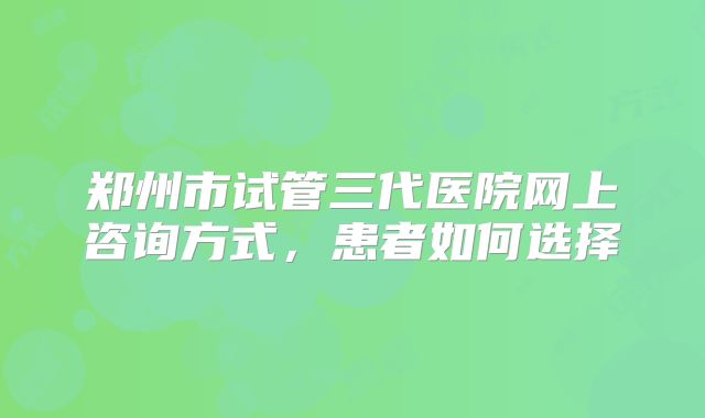 郑州市试管三代医院网上咨询方式，患者如何选择