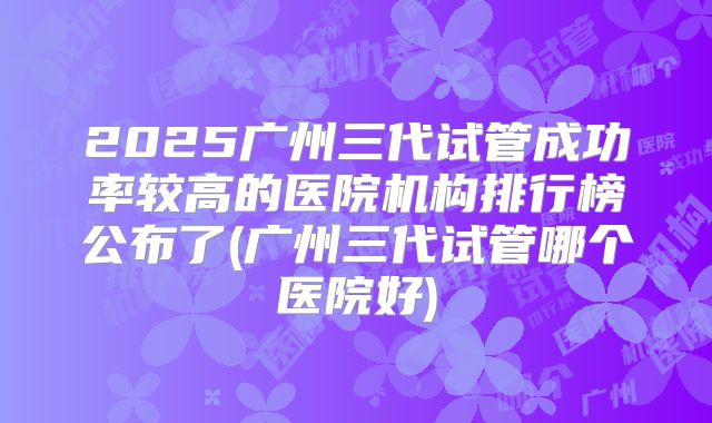 2025广州三代试管成功率较高的医院机构排行榜公布了(广州三代试管哪个医院好)