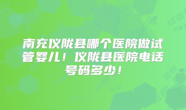 南充仪陇县哪个医院做试管婴儿!仪陇县医院电话号码多少!