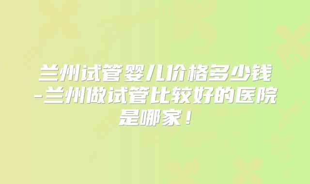 兰州试管婴儿价格多少钱-兰州做试管比较好的医院是哪家!