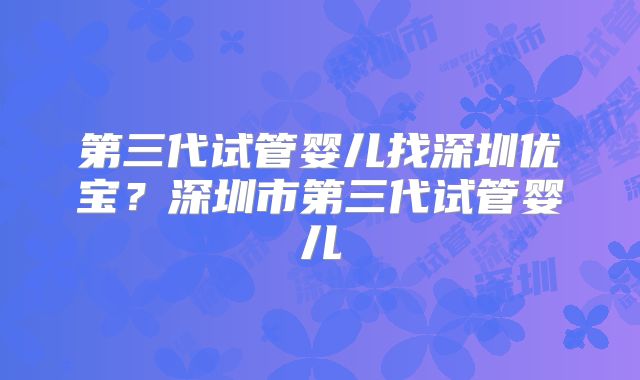 第三代试管婴儿找深圳优宝?深圳市第三代试管婴儿