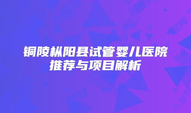铜陵枞阳县试管婴儿医院推荐与项目解析