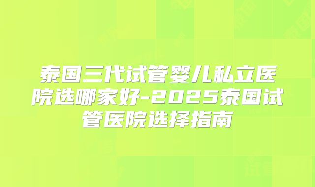 泰国三代试管婴儿私立医院选哪家好-2025泰国试管医院选择指南