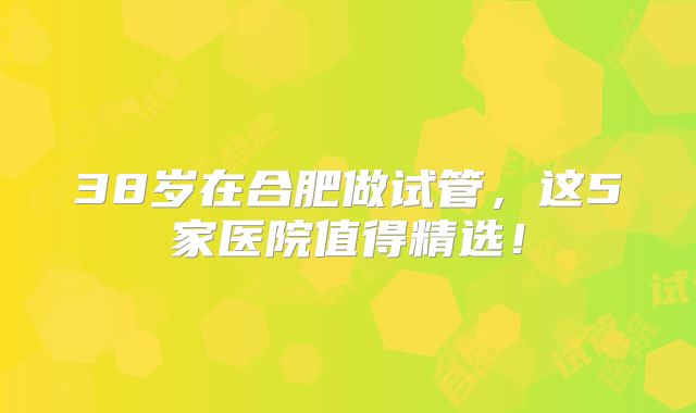 38岁在合肥做试管，这5家医院值得精选！