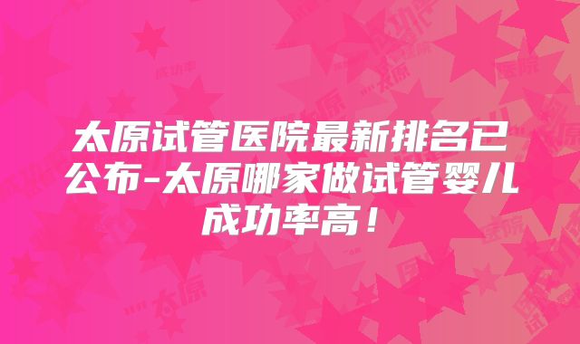 太原试管医院最新排名已公布-太原哪家做试管婴儿成功率高!