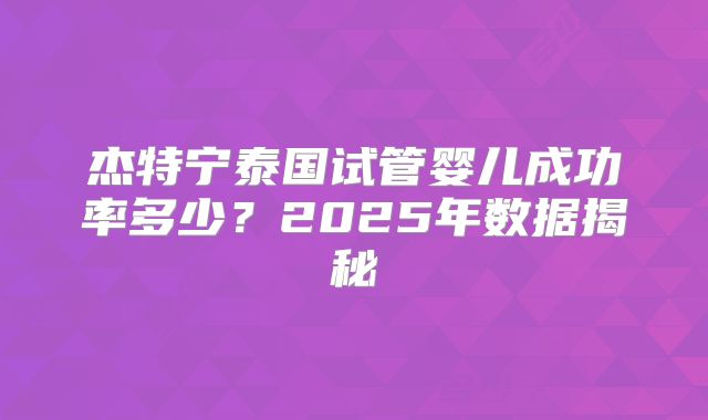 杰特宁泰国试管婴儿成功率多少?2025年数据揭秘