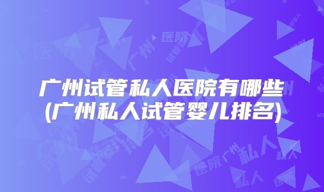 广州试管私人医院有哪些(广州私人试管婴儿排名)