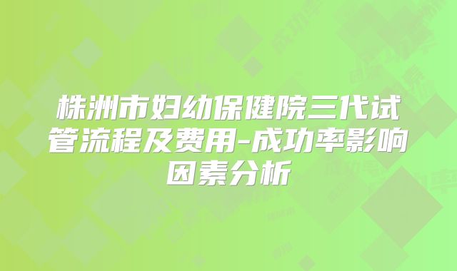 株洲市妇幼保健院三代试管流程及费用-成功率影响因素分析