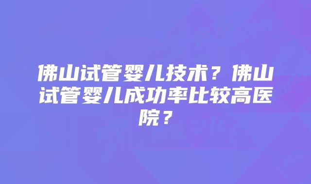 佛山试管婴儿技术?佛山试管婴儿成功率比较高医院?