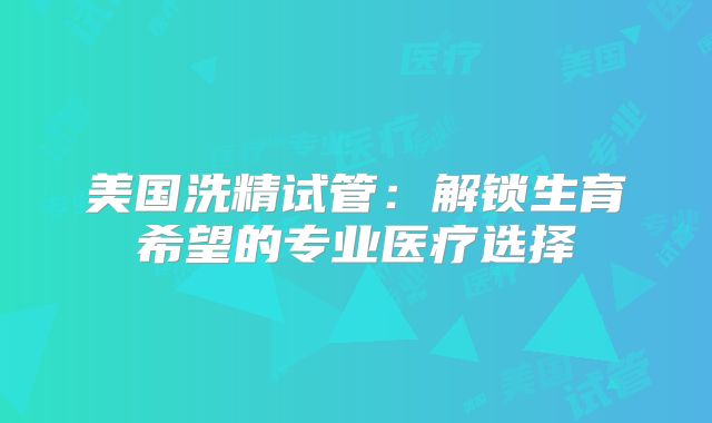 美国洗精试管:解锁生育希望的专业医疗选择