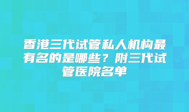 香港三代试管私人机构最有名的是哪些?附三代试管医院名单