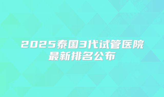 2025泰国3代试管医院最新排名公布