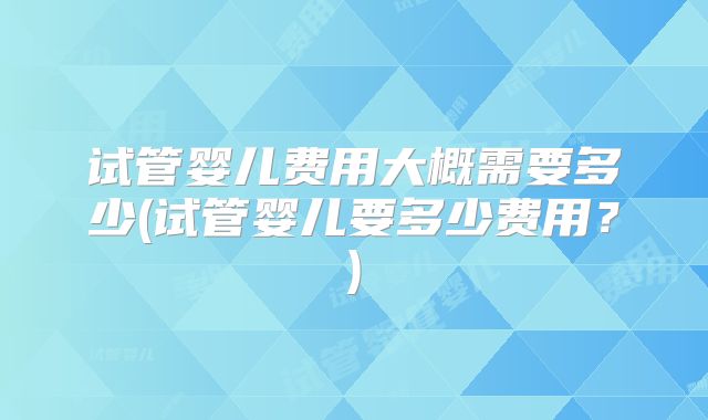 试管婴儿费用大概需要多少(试管婴儿要多少费用?)