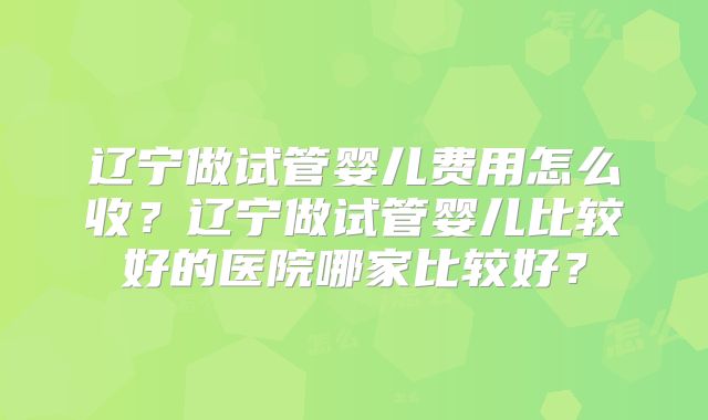 辽宁做试管婴儿费用怎么收？辽宁做试管婴儿比较好的医院哪家比较好？