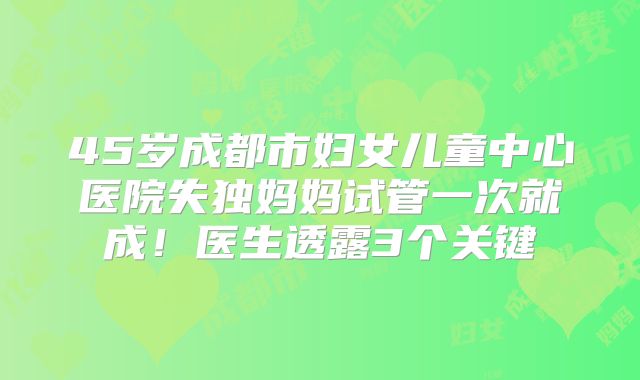 45岁成都市妇女儿童中心医院失独妈妈试管一次就成！医生透露3个关键
