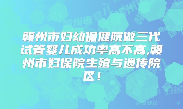 赣州市妇幼保健院做三代试管婴儿成功率高不高,赣州市妇保院生殖与遗传院区！