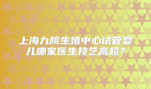上海九院生殖中心试管婴儿哪家医生技艺高超?