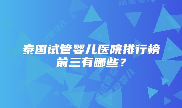 泰国试管婴儿医院排行榜前三有哪些？