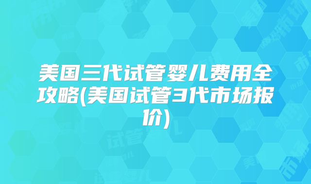 美国三代试管婴儿费用全攻略(美国试管3代市场报价)