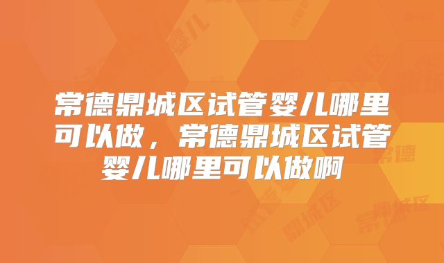 常德鼎城区试管婴儿哪里可以做,常德鼎城区试管婴儿哪里可以做啊
