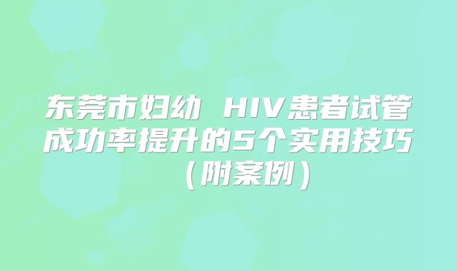 东莞市妇幼 HIV患者试管成功率提升的5个实用技巧(附案例)