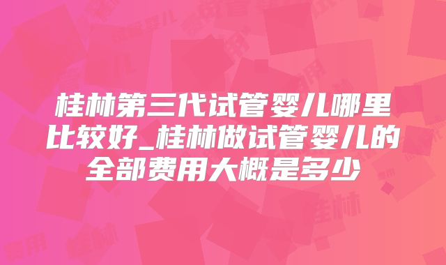桂林第三代试管婴儿哪里比较好_桂林做试管婴儿的全部费用大概是多少