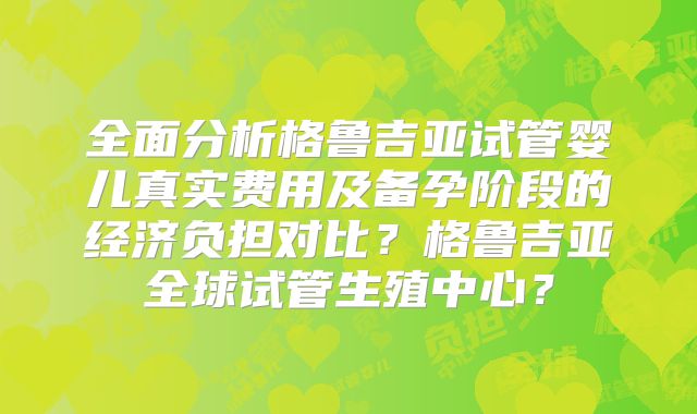 全面分析格鲁吉亚试管婴儿真实费用及备孕阶段的经济负担对比?格鲁吉亚全球试管生殖中心?