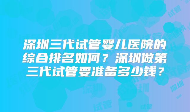 深圳三代试管婴儿医院的综合排名如何?深圳做第三代试管要准备多少钱?