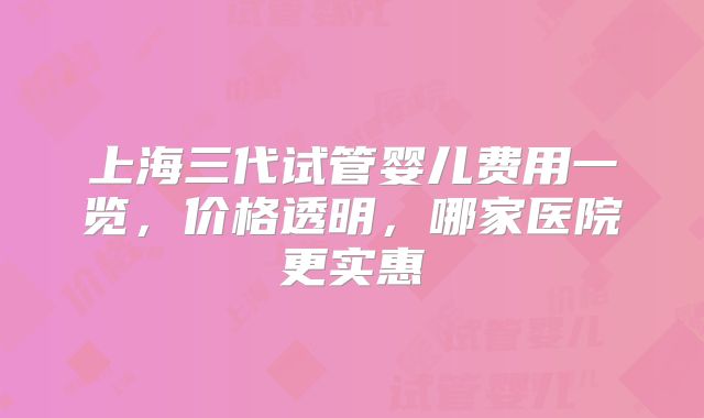 上海三代试管婴儿费用一览,价格透明,哪家医院更实惠