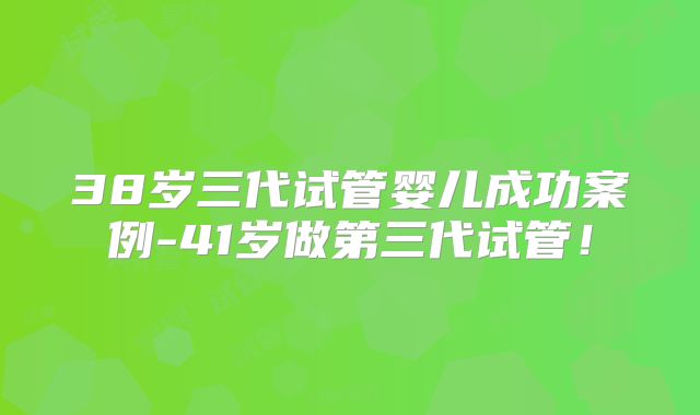 38岁三代试管婴儿成功案例-41岁做第三代试管!