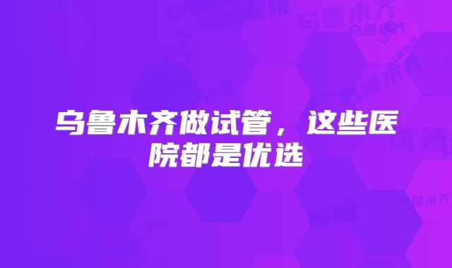 乌鲁木齐做试管,这些医院都是优选