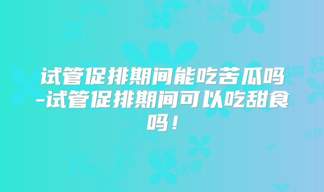 试管促排期间能吃苦瓜吗-试管促排期间可以吃甜食吗！