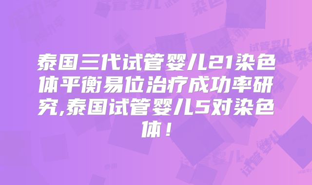 泰国三代试管婴儿21染色体平衡易位治疗成功率研究,泰国试管婴儿5对染色体！