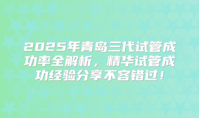 2025年青岛三代试管成功率全解析，精华试管成功经验分享不容错过！
