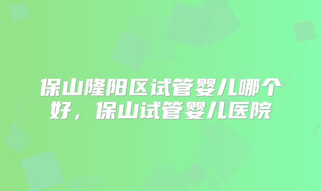 保山隆阳区试管婴儿哪个好,保山试管婴儿医院
