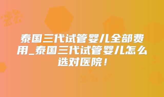 泰国三代试管婴儿全部费用_泰国三代试管婴儿怎么选对医院!