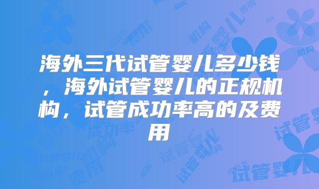 海外三代试管婴儿多少钱，海外试管婴儿的正规机构，试管成功率高的及费用