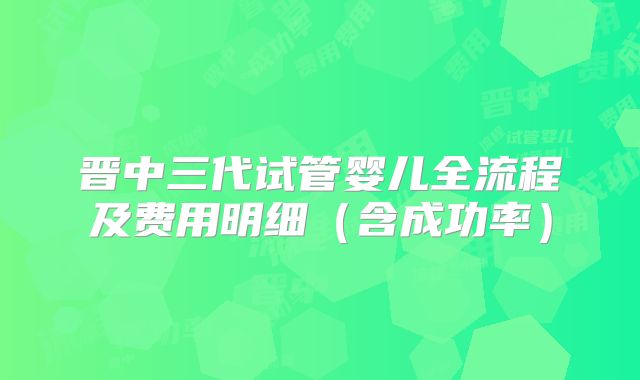 晋中三代试管婴儿全流程及费用明细(含成功率)