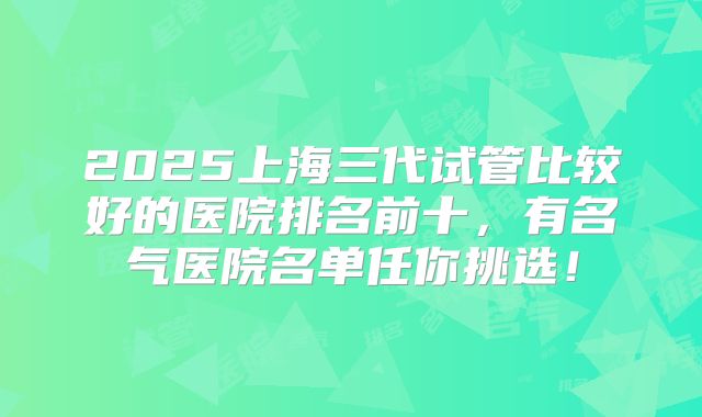 2025上海三代试管比较好的医院排名前十，有名气医院名单任你挑选！
