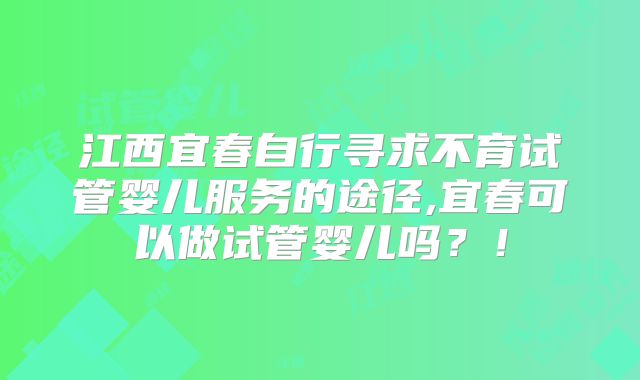 江西宜春自行寻求不育试管婴儿服务的途径,宜春可以做试管婴儿吗?!