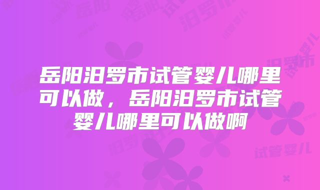 岳阳汨罗市试管婴儿哪里可以做,岳阳汨罗市试管婴儿哪里可以做啊