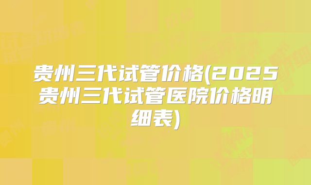 贵州三代试管价格(2025贵州三代试管医院价格明细表)