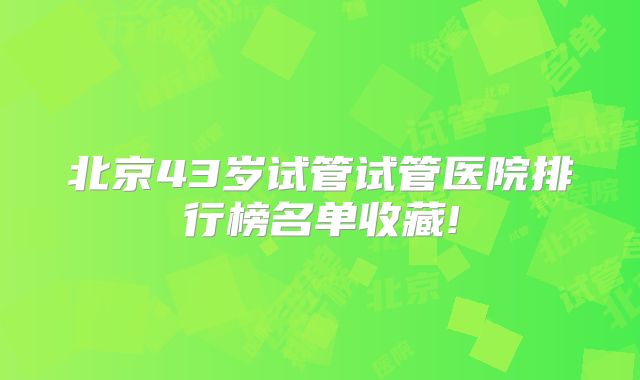 北京43岁试管试管医院排行榜名单收藏!