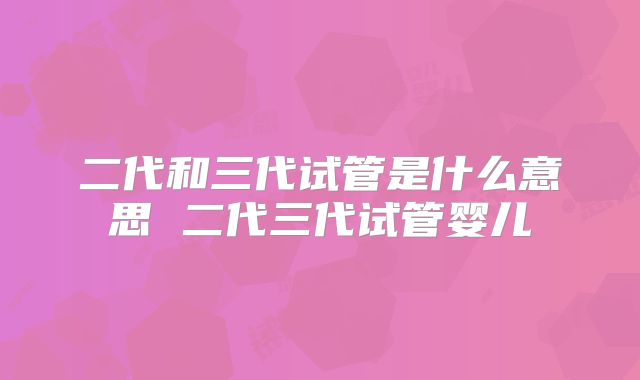 二代和三代试管是什么意思 二代三代试管婴儿