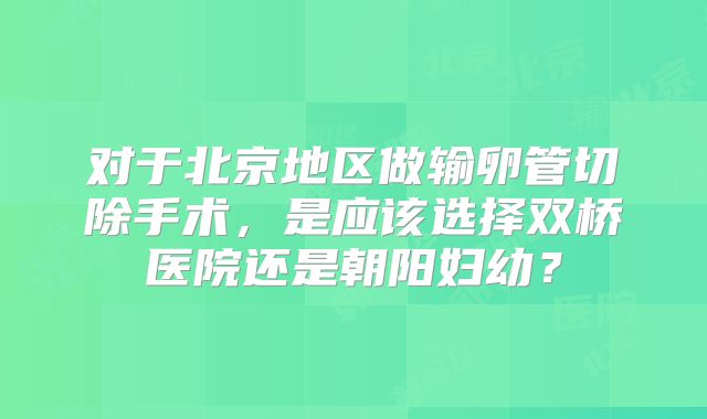 对于北京地区做输卵管切除手术,是应该选择双桥医院还是朝阳妇幼?