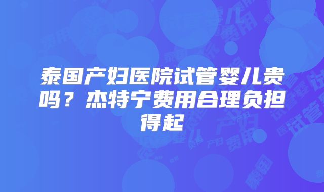 泰国产妇医院试管婴儿贵吗？杰特宁费用合理负担得起
