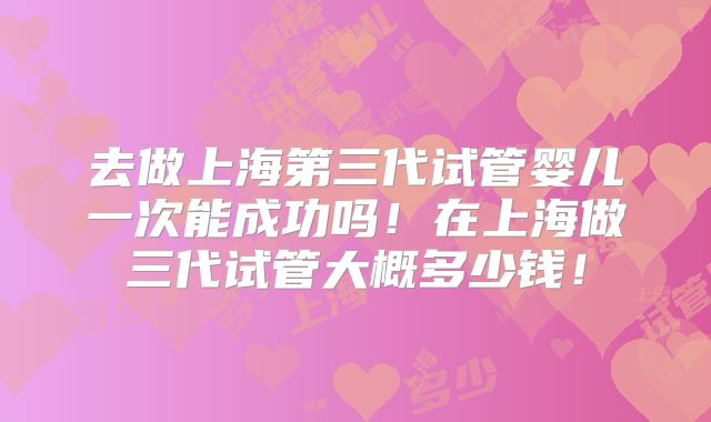 去做上海第三代试管婴儿一次能成功吗!在上海做三代试管大概多少钱!