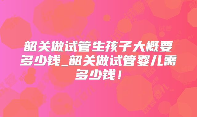 韶关做试管生孩子大概要多少钱_韶关做试管婴儿需多少钱!