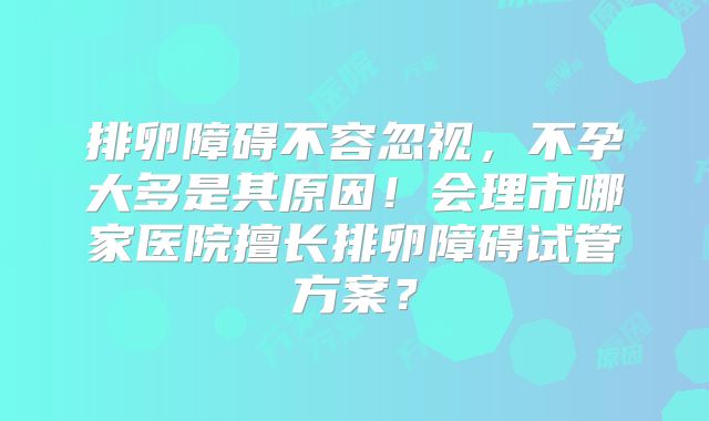 排卵障碍不容忽视,不孕大多是其原因!会理市哪家医院擅长排卵障碍试管方案?